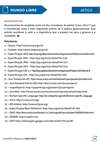 LibreOffice Magazine | Abril 2013 34
MUNDO LIBRE ARTIGOARTIGO
Referências
1 – Serpro: http://www.serpro.gov.br
2 – Celepar: http://www.celepar.pr.gov.br
3 – Especificação JEE5 http://jcp.org/aboutJava/communityprocess/final/jsr244/index.html
4 - Especificação JEE6 - http://jcp.org/en/jsr/detail?id=316
5 – Especificação JPA2 - http://jcp.org/en/jsr/detail?id=317
6 – Especificação JSF2 - http://jcp.org/en/jsr/detail?id=314
7 – Especificação EJB 3.1: http://jcp.org/aboutJava/communityprocess/final/jsr318/index.html
8 – Especificação CDI - http://jcp.org/en/jsr/detail?id=299
9 – Java Transaction API http://www.oracle.com/technetwork/java/javaee/jta/index.html
10 – Java Standard Edition (SE) http://docs.oracle.com/javase/specs/
11 – JasperReports: http://jasperforge.org/projects/jasperreports
12 – Java Mail: http://www.oracle.com/technetwork/java/javamail/index.html
13 – Domain Specific Language: http://en.wikipedia.org/wiki/Domain-specific_language
14 – JUnit: http://www.junit.org/
15 – IDE Eclipse: http://www.eclipse.org/
16 – Especificação Bean Validation: http://jcp.org/en/jsr/detail?id=303
17 – JAAS: http://docs.oracle.com/javase/1.4.2/docs/guide/security/jaas/JAASRefGuide.html
18 – VAADIN: http://vaadin.com
19 – GWT https://developers.google.com/web-toolkit/?hl=pt-BR
Reconhecimento
Recentemente foi escolhido como um dos vencedores do prêmio E-Gov 2012[34]
que
é reconhecido como o mais importante prêmio da TI pública governamental. Esse
prêmio reconhece o valor e a importância que o projeto traz para o governo e a
sociedade.
 