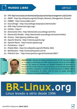LibreOffice Magazine | Abril 2013 35
MUNDO LIBRE ARTIGOARTIGO
20 – JMX http://www.oracle.com/technetwork/java/javase/tech/javamanagement-140525.html
21 – SNMP - http://pt.wikipedia.org/wiki/Simple_Network_Management_Protocol
22 – ZABBIX - http://www.zabbix.com/
23 – SourceForge – http://sourceforge.net/projects/demoiselle/
24 – SVN: http://subversion.tigris.org/
25 – GitHub - https://
26 – Demoiselle Infra - http://demoiselle.sourceforge.net/infra
27 – Demoiselle Nimble - (http://demoiselle.sourceforge.net/tools/nimble)
28 – Groovy - http://groovy.codehaus.org/
29 – Apache Velocity - http://velocity.apache.org/
30 – Apache Maven - http://maven.apache.org/
31 – PrimeFaces – http://
32 – Mobile Web – http://en.wikipedia.org/wiki/Mobile_Web
33 – BankSystem – http://www.banksystem.com.br
34 – Prêmio E-Gov - http://www.premio-e.gov.br/conteudo/580/?
EMERSON SATO - Bacharel em Análise de Sistemas pela PUC-PR, com especialização
em Tecnologia da Informação pela UFPR. Possuí formação técnica em contabilidade.
Trabalhou com analista de informática na CELEPAR (Companhia de informática do
Paraná) de 2001 à 2009, onde entre outras atividades, foi um dos desenvolvedores do
Framework Pinhão. Atualmente é analista de desenvolvimento no SERPRO (Serviço
Federal de Processamento de Dados), onde faz parte da equipe dedicada ao
desenvolvimento do Framework Demoiselle.
 