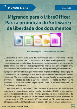 LibreOffice Magazine | Abril 2013 37
MUNDO LIBRE ARTIGOARTIGO
Migrando para o LibreOffice:Migrando para o LibreOffice:
Para a promoção do Software ePara a promoção do Software e
da liberdade dos documentosda liberdade dos documentos
O LibreOffice é o líder como suíte de produtividade pessoal feito como Software
Livre para MS Windows, MacOS X e GNU/Linux, e oferece seis aplicativos ricos em
recursos para toda a produção de documentos e necessidades de processamento de
dados: Writer para o texto, o Calc para planilhas, Impress para apresentações, Draw
para desenhos, Base para bancos de dados, e o Math para anotações matemáticas.
É projetado para atender qualquer necessidade de produtividade pessoal, seja para
o indivíduo ou para uma organização. O software atualmente está implantado em
milhões de PCs pelo mundo, incluindo os do governo francês, em muitas regiões,
províncias e cidades de toda a Europa – incluindo a cidade de Munique, na
Alemanha – e muitas outras organizações, como o sistema hospitalar de
Copenhague, na Dinamarca.
O LibreOffice adota o padrão ISO Open Document Format (ODF), reconhecido por
governos e organizações em todo o mundo – incluindo a OTAN – e com base em
verdadeiros padrões abertos, como o formato padrão para todos os documentos de
escritório. Arquivos ODF podem ser facilmente reconhecidos pelas extensões de
nome de arquivo: ODT para textos, ODS para planilhas, ODP para apresentações,
ODG para desenhos, ODB para bancos de dados e ODF para fórmulas matemáticas.
Por Italo Vignoli | Tradução David JourdainPor Italo Vignoli | Tradução David Jourdain
LibreOffice Magazine | Abril 2013 37
 
