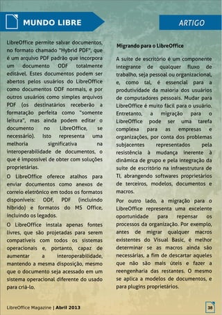 LibreOffice Magazine | Abril 2013 38
MUNDO LIBRE
LibreOffice permite salvar documentos,
no formato chamado "Hybrid PDF", que
é um arquivo PDF padrão que incorpora
um documento ODF totalmente
editável. Estes documentos podem ser
abertos pelos usuários do LibreOffice
como documentos ODF normais, e por
outros usuários como simples arquivos
PDF (os destinatários receberão a
formatação perfeita como “somente
leitura”, mas ainda podem editar o
documento no LibreOffice, se
necessário). Isto representa uma
melhoria significativa na
interoperabilidade de documentos, o
que é impossível de obter com soluções
proprietárias.
O LibreOffice oferece atalhos para
enviar documentos como anexos de
correio eletrônico em todos os formatos
disponíveis: ODF, PDF (incluindo
híbrido) e formatos do MS Office,
incluindo os legados.
O LibreOffice instala apenas fontes
livres, que são projetadas para serem
compatíveis com todos os sistemas
operacionais e, portanto, capaz de
aumentar a interoperabilidade,
mantendo a mesma disposição, mesmo
que o documento seja acessado em um
sistema operacional diferente do usado
para criá-lo.
A suíte de escritório é um componente
integrante de qualquer fluxo de
trabalho, seja pessoal ou organizacional,
e, como tal, é essencial para a
produtividade da maioria dos usuários
de computadores pessoais. Mudar para
LibreOffice é muito fácil para o usuário.
Entretanto, a migração para o
LibreOffice pode ser uma tarefa
complexa para as empresas e
organizações, por conta dos problemas
subjacentes representados pela
resistência à mudança inerente à
dinâmica de grupo e pela integração da
suíte de escritório na infraestrutura de
TI, abrangendo softwares proprietários
de terceiros, modelos, documentos e
macros.
Por outro lado, a migração para o
LibreOffice representa uma excelente
oportunidade para repensar os
processos da organização. Por exemplo,
antes de migrar qualquer macros
existentes do Visual Basic, é melhor
determinar se as macros ainda são
necessárias, a fim de descartar aqueles
que não são mais úteis e fazer a
reengenharia das restantes. O mesmo
se aplica a modelos de documentos, e
para plugins proprietários.
ARTIGOARTIGO
Migrando para o LibreOffice
LibreOffice Magazine | Abril 2013 38
 