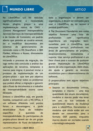 LibreOffice Magazine | Abril 2013 39
MUNDO LIBRE
No LibreOffice 4.0 foi reduzido
significativamente a necessidade
destes plugins, graças a uma
implementação nativa do CMIS -
Content Management Interoperability
Services (Serviços de Interoperabilidade
e de Gestão de Conteúdo), um padrão
aberto que permite ao usuário acessar,
ler e modificar documentos em
sistemas de gerenciamento de
conteúdo como o MS SharePoint, o IBM
FileNet, Alfresco e Nuxeo, diretamente
do LibreOffice.
Iniciando o processo de migração, tão
logo tenha sido concluída a análise das
aplicações de terceiros, templates e
macros para migrar, é possível iniciar o
processo de implementação de um
projeto-piloto – que tem por objetivo
ajudar a encontrar todos os problemas
que podem afetar a migração e garantir
que o fluxo de documentos e o trabalho
de interoperabilidade ocorra como
desejado.
Embora o LibreOffice seja, em grande
medida, compatível com o MS Office, é
um software diferente, com pontos
fortes e desvantagens, e pode
desencadear fluxo de trabalho
específico e questões de
interoperabilidade. Os participantes do
projeto-piloto devem ser de um grupo
representativo do fluxo de trabalho de
toda a organização, e devem ser
organização, e devem ser treinados para
usar o LibreOffice, ou ter acesso a
pessoal qualificado.
A The Document Foundation tem como
objetivo fornecer uma lista de
profissionais com significativa
experiência em migrações bem-
sucedidas para o LibreOffice, que
executam serviços profissionais nas
áreas de gerenciamento de projetos,
desenvolvimento, treinamento e
suporte. Usar serviço profissional é um
fator chave para o sucesso de qualquer
grande implantação do LibreOffice
dentro de uma organização. Além disso,
ele ajuda a garantir os recursos
econômicos para o desenvolvimento do
software.
O projeto-piloto tem alguns objetivos
principais:
Separar os documentos críticos,
templates e macros – uma boa
quantidade dos atuais documentos,
modelos e macros pode não estar
em uso, ou sua utilidade é
questionável depois da mudança
para o LibreOffice. Documentos e
modelos que ainda estão em uso
devem ser convertidos para o
formato ODF padrão, enquanto
macros devem ser recriadas usando
a tecnologia adequada.
ARTIGOARTIGO
LibreOffice Magazine | Abril 2013 39
 