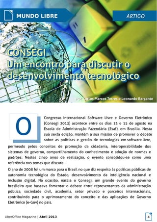 LibreOffice Magazine | Abril 2013 4
MUNDO LIBRE ARTIGOARTIGO
PorPor Carlos Marcos Torres e Leonardo BarçanteCarlos Marcos Torres e Leonardo Barçante
permeado pelos conceitos de promoção da cidadania, interoperabilidade dos
sistemas de governo, compartilhamento do conhecimento e adoção de normas e
padrões. Nestes cinco anos de realização, o evento consolidou-se como uma
referência nos temas que discute.
O ano de 2008 foi um marco para o Brasil no que diz respeito às políticas públicas de
autonomia tecnológica do Estado, desenvolvimento da inteligência nacional e
inclusão digital. Na ocasião, nascia o Consegi, um grande evento do governo
brasileiro que buscava fomentar o debate entre representantes da administração
pública, sociedade civil, academia, setor privado e parceiros internacionais,
contribuindo para o aprimoramento do conceito e das aplicações de Governo
Eletrônico (e-Gov) no país.
OO
Congresso Internacional Software Livre e Governo Eletrônico
(Consegi 2013) acontece entre os dias 13 e 15 de agosto na
Escola de Administração Fazendária (Esaf), em Brasília. Nesta
sua sexta edição, mantém a sua missão de promover o debate
sobre as políticas e gestão de tecnologias em software livre,
 