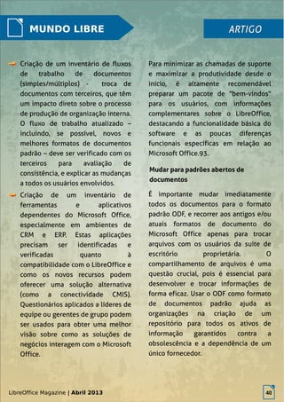 LibreOffice Magazine | Abril 2013 40
MUNDO LIBRE
Criação de um inventário de fluxos
de trabalho de documentos
(simples/múltiplos) - troca de
documentos com terceiros, que têm
um impacto direto sobre o processo
de produção de organização interna.
O fluxo de trabalho atualizado –
incluindo, se possível, novos e
melhores formatos de documentos
padrão – deve ser verificado com os
terceiros para avaliação de
consistência, e explicar as mudanças
a todos os usuários envolvidos.
Criação de um inventário de
ferramentas e aplicativos
dependentes do Microsoft Office,
especialmente em ambientes de
CRM e ERP. Estas aplicações
precisam ser identificadas e
verificadas quanto à
compatibilidade com o LibreOffice e
como os novos recursos podem
oferecer uma solução alternativa
(como a conectividade CMIS).
Questionários aplicados a líderes de
equipe ou gerentes de grupo podem
ser usados para obter uma melhor
visão sobre como as soluções de
negócios interagem com o Microsoft
Office.
Para minimizar as chamadas de suporte
e maximizar a produtividade desde o
início, é altamente recomendável
preparar um pacote de "bem-vindos"
para os usuários, com informações
complementares sobre o LibreOffice,
destacando a funcionalidade básica do
software e as poucas diferenças
funcionais específicas em relação ao
Microsoft Office.93.
ARTIGOARTIGO
Mudar para padrões abertos de
documentos
É importante mudar imediatamente
todos os documentos para o formato
padrão ODF, e recorrer aos antigos e/ou
atuais formatos de documento do
Microsoft Office apenas para trocar
arquivos com os usuários da suíte de
escritório proprietária. O
compartilhamento de arquivos é uma
questão crucial, pois é essencial para
desenvolver e trocar informações de
forma eficaz. Usar o ODF como formato
de documentos padrão ajuda as
organizações na criação de um
repositório para todos os ativos de
informação garantidos contra a
obsolescência e a dependência de um
único fornecedor.
LibreOffice Magazine | Abril 2013 40
 