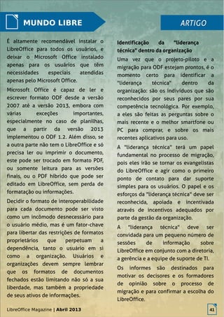 LibreOffice Magazine | Abril 2013 41
MUNDO LIBRE
É altamente recomendável instalar o
LibreOffice para todos os usuários, e
deixar o Microsoft Office instalado
apenas para os usuários que têm
necessidades especiais atendidas
apenas pelo Microsoft Office.
Microsoft Office é capaz de ler e
escrever formato ODF desde a versão
2007 até a versão 2013, embora com
várias exceções importantes,
especialmente no caso de planilhas,
que a partir da versão 2013
implementou o ODF 1.2. Além disso, se
a outra parte não tem o LibreOffice e só
precisa ler ou imprimir o documento,
este pode ser trocado em formato PDF,
ou somente leitura para as versões
finais, ou o PDF híbrido que pode ser
editado em LibreOffice, sem perda de
formatação ou informações.
Decidir o formato de interoperabilidade
para cada documento pode ser visto
como um incômodo desnecessário para
o usuário médio, mas é um fator-chave
para libertar das restrições de formatos
proprietários que perpetuam a
dependência, tanto o usuário em si
como a organização. Usuários e
organizações devem sempre lembrar
que os formatos de documentos
fechados estão limitando não só a sua
liberdade, mas também a propriedade
de seus ativos de informações.
Uma vez que o projeto-piloto e a
migração para ODF estejam prontos, é o
momento certo para identificar a
"liderança técnica" dentro da
organização: são os indivíduos que são
reconhecidos por seus pares por sua
competência tecnológica. Por exemplo,
a eles são feitas as perguntas sobre o
mais recente e o melhor smartfone ou
PC para comprar, e sobre os mais
recentes aplicativos para uso.
A "liderança técnica" terá um papel
fundamental no processo de migração,
pois eles irão se tornar os evangelistas
do LibreOffice e agir como o primeiro
ponto de contato para dar suporte
simples para os usuários. O papel e os
esforços da "liderança técnica" deve ser
reconhecida, apoiada e incentivada
através de incentivos adequados por
parte da gestão da organização.
A "liderança técnica" deve ser
convidada para um pequeno número de
sessões de informação sobre
LibreOffice em conjunto com a diretoria,
a gerência e a equipe de suporte de TI.
Os informes são destinados para
motivar os decisores e os formadores
de opinião sobre o processo de
migração e para confirmar a escolha do
LibreOffice.
ARTIGOARTIGO
Identificação da "liderança
técnica" dentro da organização
LibreOffice Magazine | Abril 2013 41
 