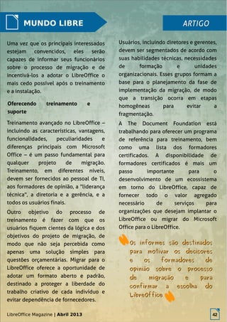 LibreOffice Magazine | Abril 2013 42
MUNDO LIBRE
Uma vez que os principais interessados
estejam convencidos, eles serão
capazes de informar seus funcionários
sobre o processo de migração e de
incentivá-los a adotar o LibreOffice o
mais cedo possível após o treinamento
e a instalação.
Usuários, incluindo diretores e gerentes,
devem ser segmentados de acordo com
suas habilidades técnicas, necessidades
de formação e unidades
organizacionais. Esses grupos formam a
base para o planejamento da fase de
implementação da migração, de modo
que a transição ocorra em etapas
homogêneas para evitar a
fragmentação.
A The Document Foundation está
trabalhando para oferecer um programa
de referência para treinamento, bem
como uma lista dos formadores
certificados. A disponibilidade de
formadores certificados é mais um
passo importante para o
desenvolvimento de um ecossistema
em torno do LibreOffice, capaz de
fornecer todo o valor agregado
necessário de serviços para
organizações que desejam implantar o
LibreOffice ou migrar do Microsoft
Office para o LibreOffice.
ARTIGOARTIGO
Oferecendo treinamento e
suporte
Treinamento avançado no LibreOffice –
incluindo as características, vantagens,
funcionalidades, peculiaridades e
diferenças principais com Microsoft
Office – é um passo fundamental para
qualquer projeto de migração.
Treinamento, em diferentes níveis,
devem ser fornecidos ao pessoal de TI,
aos formadores de opinião, a "liderança
técnica", a diretoria e a gerência, e a
todos os usuários finais.
Outro objetivo do processo de
treinamento é fazer com que os
usuários fiquem cientes da lógica e dos
objetivos do projeto de migração, de
modo que não seja percebida como
apenas uma solução simples para
questões orçamentárias. Migrar para o
LibreOffice oferece a oportunidade de
adotar um formato aberto e padrão,
destinado a proteger a liberdade do
trabalho criativo de cada indivíduo e
evitar dependência de fornecedores.
Os informes são destinadosOs informes são destinados
para motivar os decisorespara motivar os decisores
e os formadores dee os formadores de
opinião sobre o processoopinião sobre o processo
de migração e parade migração e para
confirmar a escolha doconfirmar a escolha do
LibreOfficeLibreOffice
LibreOffice Magazine | Abril 2013 42
 