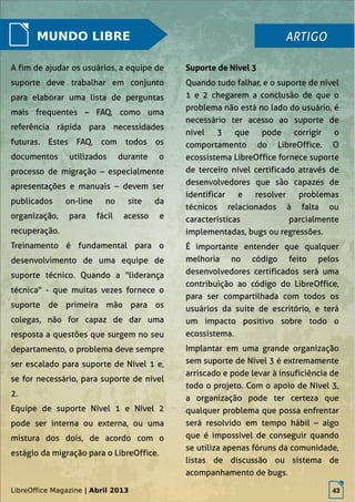 LibreOffice Magazine | Abril 2013 43
MUNDO LIBRE
A fim de ajudar os usuários, a equipe de
suporte deve trabalhar em conjunto
para elaborar uma lista de perguntas
mais frequentes – FAQ, como uma
referência rápida para necessidades
futuras. Estes FAQ, com todos os
documentos utilizados durante o
processo de migração – especialmente
apresentações e manuais – devem ser
publicados on-line no site da
organização, para fácil acesso e
recuperação.
Treinamento é fundamental para o
desenvolvimento de uma equipe de
suporte técnico. Quando a "liderança
técnica" - que muitas vezes fornece o
suporte de primeira mão para os
colegas, não for capaz de dar uma
resposta a questões que surgem no seu
departamento, o problema deve sempre
ser escalado para suporte de Nível 1 e,
se for necessário, para suporte de nível
2.
Equipe de suporte Nível 1 e Nível 2
pode ser interna ou externa, ou uma
mistura dos dois, de acordo com o
estágio da migração para o LibreOffice.
Quando tudo falhar, e o suporte de nível
1 e 2 chegarem a conclusão de que o
problema não está no lado do usuário, é
necessário ter acesso ao suporte de
nível 3 que pode corrigir o
comportamento do LibreOffice. O
ecossistema LibreOffice fornece suporte
de terceiro nível certificado através de
desenvolvedores que são capazes de
identificar e resolver problemas
técnicos relacionados à falta ou
características parcialmente
implementadas, bugs ou regressões.
É importante entender que qualquer
melhoria no código feito pelos
desenvolvedores certificados será uma
contribuição ao código do LibreOffice,
para ser compartilhada com todos os
usuários da suíte de escritório, e terá
um impacto positivo sobre todo o
ecossistema.
Implantar em uma grande organização
sem suporte de Nível 3 é extremamente
arriscado e pode levar à insuficiência de
todo o projeto. Com o apoio de Nível 3,
a organização pode ter certeza que
qualquer problema que possa enfrentar
será resolvido em tempo hábil – algo
que é impossível de conseguir quando
se utiliza apenas fóruns da comunidade,
listas de discussão ou sistema de
acompanhamento de bugs.
ARTIGOARTIGO
Suporte de Nível 3
LibreOffice Magazine | Abril 2013 43
 