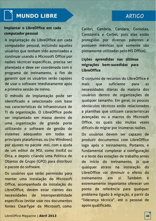 LibreOffice Magazine | Abril 2013 44
MUNDO LIBRE
Calibri, Cambria, Candara, Consolas,
Constantia e Corbel, pois elas estão
protegidas por diversas patentes e
possuem métricas que somente são
plenamente utilizadas pelo MS Office).
ARTIGOARTIGO
Implantar o LibreOffice em cada
computador pessoal
A implantação do LibreOffice em cada
computador pessoal, incluindo aqueles
usuários que tenham sido autorizados a
continuar usando o Microsoft Office por
razões técnicas específicas, precisa ser
planejada e deve ser coordenada com o
programa de treinamento, a fim de
garantir que os usuários serão capazes
de usar o software imediatamente após
a primeira sessão de treino.
O método de implantação pode ser
identificado e selecionado com base
nas características da infraestrutura de
TI da organização. O LibreOffice pode
ser implantado em massa dentro de
uma organização de grande porte
utilizando o software de gestão de
sistemas adequados em todas as
principais plataformas, ou (no Windows)
por ajustes no pacote .msi, com a ajuda
de um editor de MSI, como InstEd ou
Orca, e depois criando uma Política de
Objetos de Grupo (GPO) para distribuir
o pacote do software.
Os usuários que terão permissão para
manter uma instalação do Microsoft
Office, acompanhada da instalação do
LibreOffice, devem estar cientes das
necessidades de interoperabilidade
específicas (evitar usar nos documentos
fontes ClearType da Microsoft, como
Lições aprendidas nas últimas
migrações bem-sucedidas para
LibreOffice
O conjunto de recursos do LibreOffice é
mais que suficiente para as
necessidades diárias da maioria dos
usuários dentro de organizações de
qualquer tamanho. Em geral, os poucos
obstáculos técnicos estão relacionados
a planilhas que utilizam características
avançadas ou a macros do Microsoft
Office, os quais são muitas vezes
difíceis de migrar por inúmeras razões.
Os usuários devem ser capazes de
produzir documentos com LibreOffice
logo após o treinamento. Portanto, é
fundamental completar a configuração
e o teste das estações de trabalho antes
do início do treinamento, já que
qualquer atraso na instalação do
LibreOffice vai diminuir o efeito do
treinamento em si. Também é
extremamente importante oferecer um
ponto de referência para qualquer
problema ligado à migração, a partir da
"liderança técnica", até o pessoal de
apoio qualificado.
LibreOffice Magazine | Abril 2013 44
 