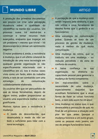 LibreOffice Magazine | Abril 2013 45
MUNDO LIBRE
A percepção de que a mudança está
sendo imposta pela diretoria, e que
não utiliza a nova ferramenta da
mesma forma que a gerência e os
funcionários;
Uma estratégia de comunicação
pobre. Quando se trata de um
processo de gestão da mudança,
nada é melhor do quê muita
comunicação;
Uma mudança da rotina, que se
traduziu em uma mudança – ou
redução percebida – da zona de
conforto do usuário;
A baixa confiança na sua
organização, na diretoria ou
capacidade pessoal para gerenciar a
mudança de forma competente;
Um mal-entendido sobre a
necessidade de uma mudança,
especialmente daqueles que
acreditam fortemente que a atual
forma de fazer as coisas funciona
bem... e tem sido assim há 20 anos!
Uma mudança no status quo, o que
desencadeia a percepção de que, no
final de um processo a situação será
pior do que antes (porque a
mudança favorece a um outro grupo,
como as pessoas mais jovens, em
vez de antigos funcionários leais).
ARTIGOARTIGO
A produção dos primeiros documentos
aos poucos vai criar uma percepção
duradoura sobre a qualidade do
LibreOffice na mente dos usuários. Um
processo suave irá motivá-los a
continuar e tentar recursos mais
avançados, enquanto que tropeçar em
um problema – mesmo que trivial – irá
desencorajá-los e deixar um sentimento
negativo.
O maior problema é, então, a resistência
à mudança, que é um efeito colateral da
introdução de uma nova tecnologia em
qualquer grande organização (e não
especificamente relacionado com o
LibreOffice em si). Isto é muitas vezes
visto como um fardo, além do trabalho
diário, e tem de ser combatido com uma
estratégia de comunicação
cuidadosamente elaborada.
Os usuários têm que ser persuadidos de
que as novas ferramentas, depois de
algum treino, podem proporcionar ao
usuário uma experiência melhor e mais
gratificante.
Motivos típicos para a resistência à
mudança:
O medo do desconhecido, que
desencadeia o medo de não ser
bom o suficiente para lidar com a
nova tecnologia;
LibreOffice Magazine | Abril 2013 45
 