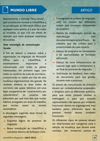 LibreOffice Magazine | Abril 2013 46
MUNDO LIBRE
Cronograma do projeto de migração,
com um resumo das diferentes
etapas que envolvem diretamente
os usuários;
Pedido de colaboração, através da
contribuição com
documentos/aplicações/fluxos de
trabalho que são críticos para a
produtividade de cada usuário;
Esboço do programa de treinamento
e de oportunidades de formação
adicionais;
Esboço da nova infraestrutura de
suporte logo após o treinamento e,
ao final do processo de migração;
Solicitação de feedback, bem como
do mecanismo para sua gestão,
durante todo o processo.
Os planos de comunicação da diretoria
devem ser cuidadosamente preparados
e dirigidos para os diferentes públicos,
para que estes possam receber a
mensagem, e para que estejam
representados não apenas por unidades
funcionais dentro do organograma, mas
também pelos diferentes tipos de
pessoas dentro dessas unidades
funcionais.
Os diferentes tipos de pessoas devem
ser relacionadas por categorias para a
adoção da mudança, que devem estar
contidos em modernos planos de
ARTIGOARTIGO
Naturalmente, o método "força bruta" –
que consiste em instalar o LibreOffice e
na erradicação do Microsoft Office sem
qualquer aviso-prévio, é a pior de todas
as escolhas, já que cria um efeito de
rejeição, que mata qualquer esperança
de sucesso.
Uma estratégia de comunicação
focada
A fim de reduzir o impacto sobre a
organização, na migração do Microsoft
Office para o LibreOffice, é
extremamente importante a
comunicação com todas as partes
interessadas. Em primeiro lugar, com
todos os usuários da suíte de escritório,
comunicando as razões por trás de uma
mudança organizacional tão grande. Na
verdade, embora as duas suítes de
escritório são quase idênticas em uma
base comparativa de “característica por
característica”, os usuários não
entendem por que eles têm que mudar
hábitos arraigados em anos de trabalho,
que muitas vezes se tornam
automáticos.
A abordagem sugerida deve incluir as
seguintes mensagens:
Esquema lógico do processo de
migração;
Breve introdução ao LibreOffice e
conceitos básicos de Software Livre;
LibreOffice Magazine | Abril 2013 46
 