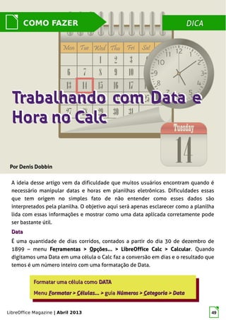 LibreOffice Magazine | Abril 2013 49
A ideia desse artigo vem da dificuldade que muitos usuários encontram quando é
necessário manipular datas e horas em planilhas eletrônicas. Dificuldades essas
que tem origem no simples fato de não entender como esses dados são
interpretados pela planilha. O objetivo aqui será apenas esclarecer como a planilha
lida com essas informações e mostrar como uma data aplicada corretamente pode
ser bastante útil.
DataData
É uma quantidade de dias corridos, contados a partir do dia 30 de dezembro de
1899 – menu FeFerrramentas >ramentas > OOpções... > LibreOffice Calc > Calcularpções... > LibreOffice Calc > Calcular. Quando
digitamos uma Data em uma célula o Calc faz a conversão em dias e o resultado que
temos é um número inteiro com uma formatação de Data.
Formatar uma célula comoFormatar uma célula como DATADATA
MenuMenu FFormatar >ormatar > CCélulas... >élulas... > guiaguia Números >Números > CCategoria > Dataategoria > Data
Formatar uma célula comoFormatar uma célula como DATADATA
MenuMenu FFormatar >ormatar > CCélulas... >élulas... > guiaguia Números >Números > CCategoria > Dataategoria > Data
DICADICACOMO FAZER
Por Denis Dobbin
 