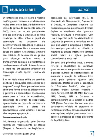 LibreOffice Magazine | Abril 2013 5
MUNDO LIBRE
O contexto no qual se insere a história
do Congresso começou a ser desenhado
muito antes dessa data. Se definirmos o
início da gestão do presidente Lula, em
2003, como um recorte, percebemos
que ele demarcou a ampliação de uma
mudança de olhar sobre o papel da
tecnologia no processo de
desenvolvimento econômico e social do
Brasil. O software livre tornou-se uma
opção de Estado. A tecnologia ampliou
seu estatuto de ferramenta de gestão
para alcançar esferas como a
transparência pública e o estreitamento
dos laços com o cidadão. Intensificou-se
a ideia de um governo produtor de
tecnologia e não apenas usuário da
mesma.
E é no meio dessa trilha de escolhas
políticas e conquistas tecnológicas que
surge o Consegi. O congresso inovou ao
abrir uma forma direta de diálogo entre
o governo e a comunidade, criando uma
arena para a troca de experiências,
construção de acordos de cooperação,
apresentação de casos de sucesso em
tecnologia livre e oferta de
conhecimento, como oficinas e cursos
abertos para a população.
Governo e comunidade
Inicialmente organizado pelo Serviço
Federal de Processamento de Dados
(Serpro) e Secretaria de Logística e
Tecnologia da Informação (SLTI), do
Ministério do Planejamento, Orçamento
e Gestão, o Congresso ampliou sua
musculatura com a presença de diversos
órgãos e entidades dos governos
federais, estaduais e municipais. Com
isso, a expectativa de dar visibilidade ao
conjunto de projetos e iniciativas em e-
Gov, que visam a ampliação e melhoria
dos serviços prestados ao cidadão, a
melhoria da gestão interna e o controle
social sobre as ações públicas,
concretizou-se ainda mais.
Em seus dois primeiros anos, o evento
refletiu a pluralidade de iniciativas
governamentais em plataforma aberta e
o grande número de oportunidades de
aumentar a adoção do software livre,
tanto pelo governo quanto pela
sociedade. Destaque para a assinatura
do “Protocolo Brasília”, pelo qual
diversos órgãos públicos federais –
como Serpro, CEF, BB, ITI, MRE, Correios,
INPE, Conab, INPI e Dataprev –
comprometeram-se a adotar o padrão
ODF (Open Document Format) em seus
documentos oficiais. O protocolo foi
ratificado e ganhou novas assinaturas no
ano seguinte, edição que contou com o
apoio e a presença do então presidente
da República, Lula.
ARTIGOARTIGO
 