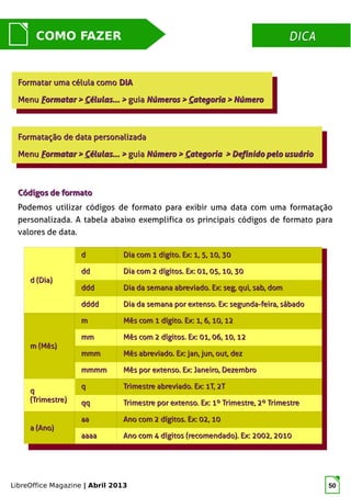 LibreOffice Magazine | Abril 2013 50
DICADICACOMO FAZER
Códigos de formatoCódigos de formato
Podemos utilizar códigos de formato para exibir uma data com uma formatação
personalizada. A tabela abaixo exemplifica os principais códigos de formato para
valores de data.
Formatar uma célula comoFormatar uma célula como DIADIA
MenuMenu FFormatar >ormatar > CCélulas... >élulas... > guiaguia Números >Números > CCategoria > Númeroategoria > Número
Formatar uma célula comoFormatar uma célula como DIADIA
MenuMenu FFormatar >ormatar > CCélulas... >élulas... > guiaguia Números >Números > CCategoria > Númeroategoria > Número
Formatação de data personalizadaFormatação de data personalizada
MenuMenu FFormatar >ormatar > CCélulas... >élulas... > guiaguia Número >Número > CCategoria > Definido pelo usuárioategoria > Definido pelo usuário
Formatação de data personalizadaFormatação de data personalizada
MenuMenu FFormatar >ormatar > CCélulas... >élulas... > guiaguia Número >Número > CCategoria > Definido pelo usuárioategoria > Definido pelo usuário
d (Dia)d (Dia)
dd Dia com 1 digito. Ex: 1, 5, 10, 30Dia com 1 digito. Ex: 1, 5, 10, 30
dddd Dia com 2 dígitos. Ex: 01, 05, 10, 30Dia com 2 dígitos. Ex: 01, 05, 10, 30
dddddd Dia da semana abreviado. Ex: seg, qui, sab, domDia da semana abreviado. Ex: seg, qui, sab, dom
dddddddd Dia da semana por extenso. Ex: segunda-feira, sábadoDia da semana por extenso. Ex: segunda-feira, sábado
m (Mês)m (Mês)
mm Mês com 1 dígito. Ex: 1, 6, 10, 12Mês com 1 dígito. Ex: 1, 6, 10, 12
mmmm Mês com 2 dígitos. Ex: 01, 06, 10, 12Mês com 2 dígitos. Ex: 01, 06, 10, 12
mmmmmm Mês abreviado. Ex: jan, jun, out, dezMês abreviado. Ex: jan, jun, out, dez
mmmmmmmm Mês por extenso. Ex: Janeiro, DezembroMês por extenso. Ex: Janeiro, Dezembro
qq
(Trimestre)(Trimestre)
qq Trimestre abreviado. Ex: 1T, 2TTrimestre abreviado. Ex: 1T, 2T
qqqq Trimestre por extenso. Ex: 1º Trimestre, 2º TrimestreTrimestre por extenso. Ex: 1º Trimestre, 2º Trimestre
a (Ano)a (Ano)
aaaa Ano com 2 dígitos. Ex: 02, 10Ano com 2 dígitos. Ex: 02, 10
aaaaaaaa Ano com 4 dígitos (recomendado). Ex: 2002, 2010Ano com 4 dígitos (recomendado). Ex: 2002, 2010
 