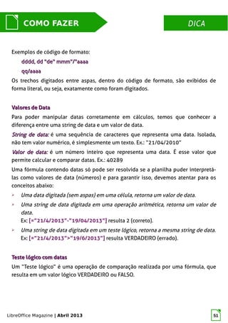 LibreOffice Magazine | Abril 2013 51
DICADICACOMO FAZER
Exemplos de código de formato:
dddd, dd "de" mmm"/"aaaadddd, dd "de" mmm"/"aaaa
qq/aaaaqq/aaaa
Os trechos digitados entre aspas, dentro do código de formato, são exibidos de
forma literal, ou seja, exatamente como foram digitados.
Valores de DataValores de Data
Para poder manipular datas corretamente em cálculos, temos que conhecer a
diferença entre uma string de data e um valor de data.
String de data:String de data: é uma sequência de caracteres que representa uma data. Isolada,
não tem valor numérico, é simplesmente um texto. Ex.: “21/04/2010”
Valor de data:Valor de data: é um número inteiro que representa uma data. É esse valor que
permite calcular e comparar datas. Ex.: 40289
Uma fórmula contendo datas só pode ser resolvida se a planilha puder interpretá-
las como valores de data (números) e para garantir isso, devemos atentar para os
conceitos abaixo:
➢ Uma data digitada (sem aspas) em uma célula, retorna um valor de data.
➢ Uma string de data digitada em uma operação aritmética, retorna um valor de
data.
Ex: [=”21/4/2013”-”19/04/2013”] resulta 2 (correto).
➢ Uma string de data digitada em um teste lógico, retorna a mesma string de data.
Ex: [=”21/4/2013”>”19/6/2013”] resulta VERDADEIRO (errado).
Teste lógico com datasTeste lógico com datas
Um “Teste lógico” é uma operação de comparação realizada por uma fórmula, que
resulta em um valor lógico VERDADEIRO ou FALSO.
 