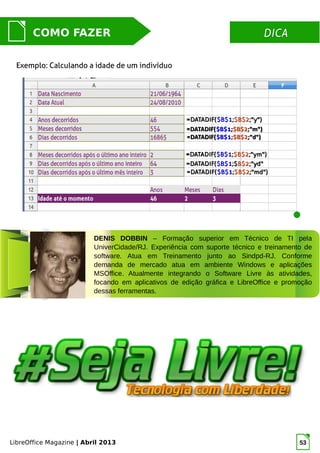 LibreOffice Magazine | Abril 2013 53
DICADICACOMO FAZER
Exemplo: Calculando a idade de um indivíduo
DENIS DOBBIN – Formação superior em Técnico de TI pela
UniverCidade/RJ. Experiência com suporte técnico e treinamento de
software. Atua em Treinamento junto ao Sindpd-RJ. Conforme
demanda de mercado atua em ambiente Windows e aplicações
MSOffice. Atualmente integrando o Software Livre às atividades,
focando em aplicativos de edição gráfica e LibreOffice e promoção
dessas ferramentas.
 