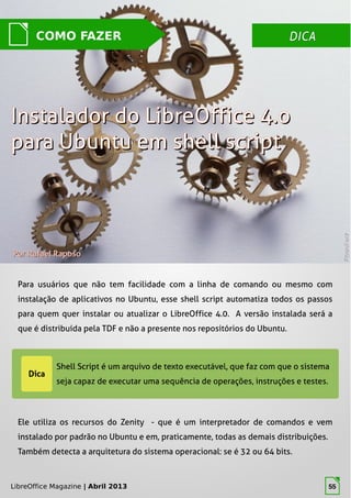 LibreOffice Magazine | Abril 2013 55
DICADICACOMO FAZER
PorPor Rafael RaposoRafael Raposo
Para usuários que não tem facilidade com a linha de comando ou mesmo com
instalação de aplicativos no Ubuntu, esse shell script automatiza todos os passos
para quem quer instalar ou atualizar o LibreOffice 4.0. A versão instalada será a
que é distribuída pela TDF e não a presente nos repositórios do Ubuntu.
PhotoRackPhotoRack
Instalador do LibreOffice 4.oInstalador do LibreOffice 4.o
para Ubuntu em shell scriptpara Ubuntu em shell script
Ele utiliza os recursos do Zenity - que é um interpretador de comandos e vem
instalado por padrão no Ubuntu e em, praticamente, todas as demais distribuições.
Também detecta a arquitetura do sistema operacional: se é 32 ou 64 bits.
LibreOffice Magazine | Abril 2013 55
 