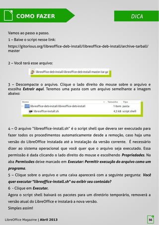 LibreOffice Magazine | Abril 2013 56
DICADICACOMO FAZER
Vamos ao passo a passo.
1 – Baixe o script nesse link:
https://gitorious.org/libreoffice-deb-install/libreoffice-deb-install/archive-tarball/
master
2 – Você terá esse arquivo:
3 – Descompacte o arquivo. Clique o lado direito do mouse sobre o arquivo e
escolha Extrair aqui. Teremos uma pasta com um arquivo semelhante a imagem
abaixo:
4 – O arquivo “libreoffice-install.sh” é o script shell que devera ser executado para
fazer todos os procedimentos automaticamente desde a remoção, caso haja uma
versão do LibreOffice instalada até a instalação da versão corrente. É necessário
dizer ao sistema operacional que você quer que o arquivo seja executado. Essa
permissão é dada clicando o lado direito do mouse e escolhendo Propriedades. Na
aba Permissões deixe marcado em Executar: Permitir execução do arquivo como um
programa.
5 – Clique sobre o arquivo e uma caixa aparecerá com a seguinte pergunta: Você
quer executar "libreoffice-install.sh" ou exibir seu conteúdo?
6 - Clique em Executar.
Agora o script shell baixará os pacotes para um diretório temporário, removerá a
versão atual do LibreOffice e instalará a nova versão.
Simples assim!
LibreOffice Magazine | Abril 2013 56
 