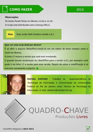 LibreOffice Magazine | Abril 2013 57
DICADICACOMO FAZER
Quer ver esse scrip shell por dentro?Quer ver esse scrip shell por dentro?
É só abrir o arquivo libreoffice-install.sh em um editor de texto simples como o
Gedit do Ubuntu.
A linha 17 mostra a versão que você está instalando.
E quando houver atualização do LibreOffice para a versão 4.0.2, por exemplo, você
pode ir na linha 17 e mudar para essa versão. Depois de salvar a modificação é só
executar novamente o arquivo.
Nota Esse script shell instala a versão 4.0.1
Observações:Observações:
Os testes foram feitos no Ubuntu 12.04 e 12.10.
O script está distribuído com a licença GPLv2.
LibreOffice Magazine | Abril 2013 57
RAFAEL RAPOSO - Trabalha na Superintendência de
Tecnologia da Informação e Comunicação da Universidade
Federal do Rio de Janeiro como Técnico de Tecnologia da
Informação. E-mail: rafaelmr@member.fsf.org
 