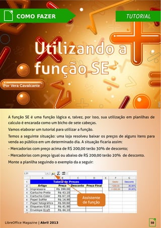 LibreOffice Magazine | Abril 2013 59
TUTORIALTUTORIALCOMO FAZER
Por Vera Cavalcante
MathMath
A função SE é uma função lógica e, talvez, por isso, sua utilização em planilhas de
calculo é encarada como um bicho de sete cabeças.
Vamos elaborar um tutorial para utilizar a função.
Temos a seguinte situação: uma loja resolveu baixar os preços de alguns itens para
venda ao público em um determinado dia. A situação ficaria assim:
- Mercadorias com preço acima de R$ 200,00 terão 30% de desconto;
- Mercadorias com preço igual ou abaixo de R$ 200,00 terão 20% de desconto.
Monte a planilha seguindo o exemplo da a seguir:
LibreOffice Magazine | Abril 2013
Assistente
de função
59
 