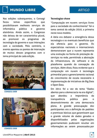 LibreOffice Magazine | Abril 2013 6
MUNDO LIBRE
Nas edições subsequentes, o Consegi
focou temas específicos que
possibilitavam melhores serviços de
informática pública e governo
eletrônico. Ainda assim, o Congresso
não deixou de ter característica plural,
ao promover os programas de
tecnologia do governo e suas interações
com a sociedade. Pelo contrário, o
evento apontou os pontos de interseção
de muitos desses programas com o
tema principal de cada edição.
Tecnologias-chave
“Computação em nuvem: serviços livres
para a sociedade do conhecimento” foi o
tema central da edição 2010, a primeira
neste novo modelo.
A ideia era debater a emergência dessa
tecnologia e os eventuais benefícios que
ela oferecia para o governo. Os
especialistas nacionais e internacionais
demonstraram que a nuvem representa
uma evolução na forma de prestação de
serviços na rede, permitindo a abstração
da infraestrutura, do software e da
plataforma quando da concepção de
serviços. Além disso, ficou evidente que a
computação em nuvem é tecnologia
primordial para o gerenciamento racional
do crescimento de escala necessário à
implementação de iniciativas de Big Data
e Open Data.
Em 2011 foi a vez do tema “Dados
abertos para a democracia na era digital”,
que abordou a importância da
transparência pública para o
desenvolvimento de uma democracia
plena. A grande preocupação dos
participantes era a definição de padrões
e premissas básicas que garantissem que
o grande volume de dados gerados e
disponibilizados pelas organizações
governamentais pudessem resultar em
informações ao serem processados por
ARTIGOARTIGO
ArquivoSerproArquivoSerpro
ArquivoSerproArquivoSerpro
CONSEGI 2008
CONSEGI 2008
 