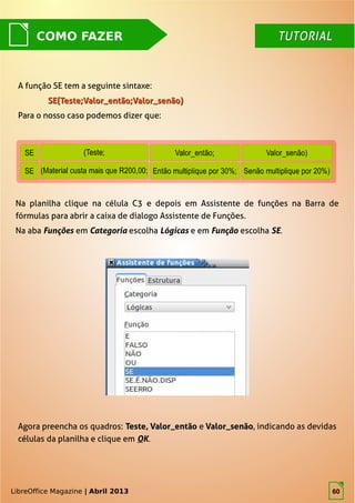 LibreOffice Magazine | Abril 2013 60
COMO FAZER
A função SE tem a seguinte sintaxe:
SE(Teste;Valor_então;Valor_senão)SE(Teste;Valor_então;Valor_senão)
Para o nosso caso podemos dizer que:
Na planilha clique na célula C3 e depois em Assistente de funções na Barra de
fórmulas para abrir a caixa de dialogo Assistente de Funções.
Na aba Funções em Categoria escolha Lógicas e em Função escolha SE.
LibreOffice Magazine | Abril 2013
TUTORIALTUTORIAL
Agora preencha os quadros: Teste, Valor_entãoTeste, Valor_então e Valor_senãoValor_senão,, indicando as devidas
células da planilha e clique em OK.
60
 
