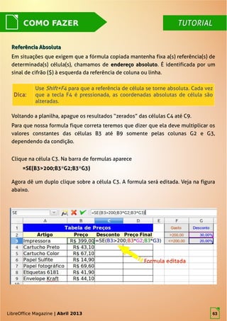LibreOffice Magazine | Abril 2013 63
COMO FAZER
Referência AbsolutaReferência Absoluta
Em situações que exigem que a fórmula copiada mantenha fixa a(s) referência(s) de
determinada(s) célula(s), chamamos de endereçoendereço absoluto. É identificada por um
sinal de cifrão ($) à esquerda da referência de coluna ou linha.
Voltando a planilha, apague os resultados “zerados” das células C4 até C9.
Para que nossa formula fique correta teremos que dizer que ela deve multiplicar os
valores constantes das células B3 até B9 somente pelas colunas G2 e G3,
dependendo da condição.
Dica:Dica:
UseUse Shift+F4Shift+F4 para que a referência de célula se torne absoluta. Cada vezpara que a referência de célula se torne absoluta. Cada vez
que a tecla F4 é pressionada, as coordenadas absolutas de célula sãoque a tecla F4 é pressionada, as coordenadas absolutas de célula são
alteradas.alteradas.
TUTORIALTUTORIAL
Clique na célula C3. Na barra de formulas aparece
=SE(B3>200;B3*G2;B3*G3)
Agora dê um duplo clique sobre a célula C3. A formula será editada. Veja na figura
abaixo.
LibreOffice Magazine | Abril 2013 63
 