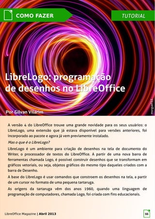 LibreOffice Magazine | Abril 2013 66
TUTORIALTUTORIAL
PorPor Gilvan VilarimGilvan Vilarim
A versão 4 do LibreOffice trouxe uma grande novidade para os seus usuários: o
LibreLogo, uma extensão que já estava disponível para versões anteriores, foi
incorporado ao pacote e agora já vem previamente instalado.
Mas o que é o LibreLogo?
LibreLogo é um ambiente para criação de desenhos na tela de documento do
Writer, o processador de textos do LibreOffice. A partir de uma nova barra de
ferramentas chamada Logo, é possível construir desenhos que se transformam em
gráficos vetoriais, ou seja, objetos gráficos do mesmo tipo daqueles criados com a
barra de Desenho.
A base do LibreLogo é usar comandos que constroem os desenhos na tela, a partir
de um cursor no formato de uma pequena tartaruga.
As origens da tartaruga vêm dos anos 1960, quando uma linguagem de
programação de computadores, chamada Logo, foi criada com fins educacionais.
LibreLogo: programaçãoLibreLogo: programação
de desenhos no LibreOfficede desenhos no LibreOffice
morgueFILEmorgueFILE
COMO FAZER
LibreOffice Magazine | Abril 2013
 