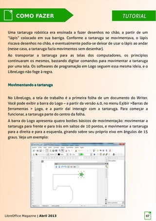 LibreOffice Magazine | Abril 2013 67
TUTORIALTUTORIALCOMO FAZER
Uma tartaruga robótica era ensinada a fazer desenhos no chão, a partir de um
“lápis” colocado em sua barriga. Conforme a tartaruga se movimentava, o lápis
riscava desenhos no chão, e eventualmente podia-se deixar de usar o lápis ao andar
(nesse caso, a tartaruga fazia movimentos sem desenhar).
Ao transportar a tartaruga para as telas dos computadores, os princípios
continuaram os mesmos, bastando digitar comandos para movimentar a tartaruga
por uma tela. Os softwares de programação em Logo seguem essa mesma ideia, e o
LibreLogo não foge à regra.
Movimentando a tartarugaMovimentando a tartaruga
No LibreLogo, a tela de trabalho é a primeira folha de um documento do Writer.
Você pode exibir a barra do Logo – a partir da versão 4.0, no menu Exibir >Barras de
ferramentas > Logo, e a partir daí interagir com a tartaruga. Para começar a
funcionar, a tartaruga parte do centro da folha.
A barra do Logo apresenta quatro botões básicos de movimentação: movimentar a
tartaruga para frente e para trás em saltos de 10 pontos, e movimentar a tartaruga
para a direita e para a esquerda, girando sobre seu próprio eixo em ângulos de 15
graus. Veja um exemplo:
LibreOffice Magazine | Abril 2013
 