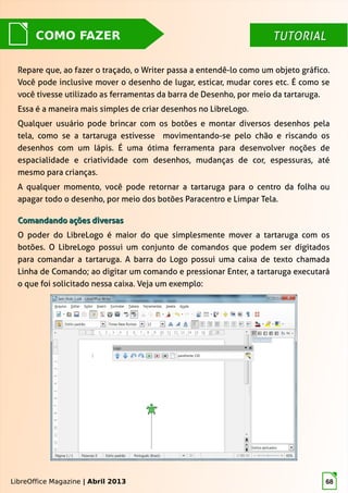 LibreOffice Magazine | Abril 2013 68
TUTORIALTUTORIALCOMO FAZER
Repare que, ao fazer o traçado, o Writer passa a entendê-lo como um objeto gráfico.
Você pode inclusive mover o desenho de lugar, esticar, mudar cores etc. É como se
você tivesse utilizado as ferramentas da barra de Desenho, por meio da tartaruga.
Essa é a maneira mais simples de criar desenhos no LibreLogo.
Qualquer usuário pode brincar com os botões e montar diversos desenhos pela
tela, como se a tartaruga estivesse movimentando-se pelo chão e riscando os
desenhos com um lápis. É uma ótima ferramenta para desenvolver noções de
espacialidade e criatividade com desenhos, mudanças de cor, espessuras, até
mesmo para crianças.
A qualquer momento, você pode retornar a tartaruga para o centro da folha ou
apagar todo o desenho, por meio dos botões Paracentro e Limpar Tela.
LibreOffice Magazine | Abril 2013
Comandando ações diversasComandando ações diversas
O poder do LibreLogo é maior do que simplesmente mover a tartaruga com os
botões. O LibreLogo possui um conjunto de comandos que podem ser digitados
para comandar a tartaruga. A barra do Logo possui uma caixa de texto chamada
Linha de Comando; ao digitar um comando e pressionar Enter, a tartaruga executará
o que foi solicitado nessa caixa. Veja um exemplo:
 