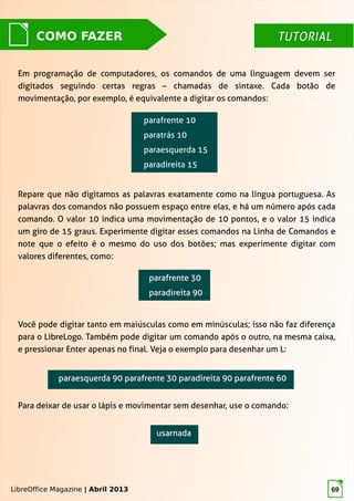 LibreOffice Magazine | Abril 2013 69
TUTORIALTUTORIALCOMO FAZER
Em programação de computadores, os comandos de uma linguagem devem ser
digitados seguindo certas regras – chamadas de sintaxe. Cada botão de
movimentação, por exemplo, é equivalente a digitar os comandos:
LibreOffice Magazine | Abril 2013
Repare que não digitamos as palavras exatamente como na língua portuguesa. As
palavras dos comandos não possuem espaço entre elas, e há um número após cada
comando. O valor 10 indica uma movimentação de 10 pontos, e o valor 15 indica
um giro de 15 graus. Experimente digitar esses comandos na Linha de Comandos e
note que o efeito é o mesmo do uso dos botões; mas experimente digitar com
valores diferentes, como:
Você pode digitar tanto em maiúsculas como em minúsculas; isso não faz diferença
para o LibreLogo. Também pode digitar um comando após o outro, na mesma caixa,
e pressionar Enter apenas no final. Veja o exemplo para desenhar um L:
paraesquerda 90 parafrente 30 paradireita 90 parafrente 60paraesquerda 90 parafrente 30 paradireita 90 parafrente 60
Para deixar de usar o lápis e movimentar sem desenhar, use o comando:
 