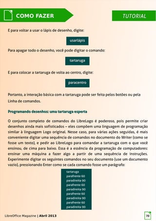 LibreOffice Magazine | Abril 2013 70
TUTORIALTUTORIALCOMO FAZER
E para voltar a usar o lápis de desenho, digite:
Para apagar todo o desenho, você pode digitar o comando:
LibreOffice Magazine | Abril 2013
E para colocar a tartaruga de volta ao centro, digite:
Portanto, a interação básica com a tartaruga pode ser feita pelos botões ou pela
Linha de comandos.
Programando desenhos: uma tartaruga espertaProgramando desenhos: uma tartaruga esperta
O conjunto completo de comandos do LibreLogo é poderoso, pois permite criar
desenhos ainda mais sofisticados – eles compõem uma linguagem de programação
similar à linguagem Logo original. Nesse caso, para várias ações seguidas, é mais
conveniente digitar uma sequência de comandos no documento do Writer (como se
fosse um texto), e pedir ao LibreLogo para comandar a tartaruga com o que você
ensinou, de cima para baixo. Essa é a essência da programação de computadores:
ensinar uma máquina a fazer algo a partir de uma sequência de instruções.
Experimente digitar os seguintes comandos no seu documento (use um documento
vazio), pressionando Enter como se cada comando fosse um parágrafo:
 