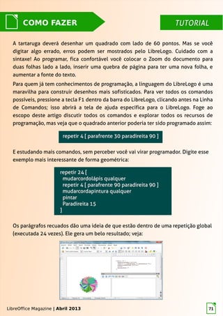 LibreOffice Magazine | Abril 2013 71
TUTORIALTUTORIALCOMO FAZER
A tartaruga deverá desenhar um quadrado com lado de 60 pontos. Mas se você
digitar algo errado, erros podem ser mostrados pelo LibreLogo. Cuidado com a
sintaxe! Ao programar, fica confortável você colocar o Zoom do documento para
duas folhas lado a lado, inserir uma quebra de página para ter uma nova folha, e
aumentar a fonte do texto.
Para quem já tem conhecimentos de programação, a linguagem do LibreLogo é uma
maravilha para construir desenhos mais sofisticados. Para ver todos os comandos
possíveis, pressione a tecla F1 dentro da barra do LibreLogo, clicando antes na Linha
de Comandos; isso abrirá a tela de ajuda específica para o LibreLogo. Foge ao
escopo deste artigo discutir todos os comandos e explorar todos os recursos de
programação, mas veja que o quadrado anterior poderia ter sido programado assim:
E estudando mais comandos, sem perceber você vai virar programador. Digite esse
exemplo mais interessante de forma geométrica:
Os parágrafos recuados dão uma ideia de que estão dentro de uma repetição global
(executada 24 vezes). Ele gera um belo resultado; veja:
LibreOffice Magazine | Abril 2013
 