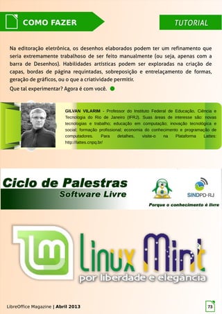 LibreOffice Magazine | Abril 2013 73
TUTORIALTUTORIALCOMO FAZER
LibreOffice Magazine | Abril 2013
Na editoração eletrônica, os desenhos elaborados podem ter um refinamento que
seria extremamente trabalhoso de ser feito manualmente (ou seja, apenas com a
barra de Desenhos). Habilidades artísticas podem ser exploradas na criação de
capas, bordas de página requintadas, sobreposição e entrelaçamento de formas,
geração de gráficos, ou o que a criatividade permitir.
Que tal experimentar? Agora é com você.
GILVAN VILARIM - Professor do Instituto Federal de Educação, Ciência e
Tecnologia do Rio de Janeiro (IFRJ). Suas áreas de interesse são: novas
tecnologias e trabalho; educação em computação; inovação tecnológica e
social; formação profissional; economia do conhecimento e programação de
computadores. Para detalhes, visite-o na Plataforma Lattes:
http://lattes.cnpq.br/
 