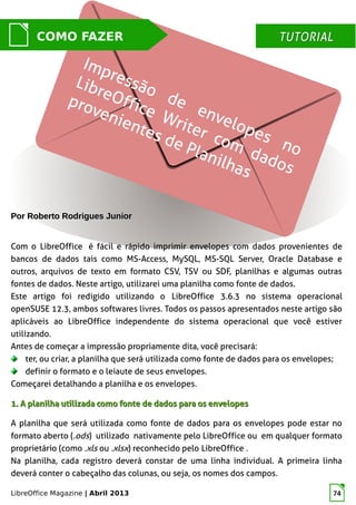 LibreOffice Magazine | Abril 2013 74
Por Roberto Rodrigues JuniorPor Roberto Rodrigues Junior
Com o LibreOffice é fácil e rápido imprimir envelopes com dados provenientes de
bancos de dados tais como MS-Access, MySQL, MS-SQL Server, Oracle Database e
outros, arquivos de texto em formato CSV, TSV ou SDF, planilhas e algumas outras
fontes de dados. Neste artigo, utilizarei uma planilha como fonte de dados.
Este artigo foi redigido utilizando o LibreOffice 3.6.3 no sistema operacional
openSUSE 12.3, ambos softwares livres. Todos os passos apresentados neste artigo são
aplicáveis ao LibreOffice independente do sistema operacional que você estiver
utilizando.
Antes de começar a impressão propriamente dita, você precisará:
ter, ou criar, a planilha que será utilizada como fonte de dados para os envelopes;
definir o formato e o leiaute de seus envelopes.
Começarei detalhando a planilha e os envelopes.
1. A planilha utilizada como fonte de dados1. A planilha utilizada como fonte de dados para os envelopespara os envelopes
A planilha que será utilizada como fonte de dados para os envelopes pode estar no
formato aberto (.ods) utilizado nativamente pelo LibreOffice ou em qualquer formato
proprietário (como .xls ou .xlsx) reconhecido pelo LibreOffice .
Na planilha, cada registro deverá constar de uma linha individual. A primeira linha
deverá conter o cabeçalho das colunas, ou seja, os nomes dos campos.
MUNDO LIBRECOMO FAZER TUTORIALTUTORIAL
 