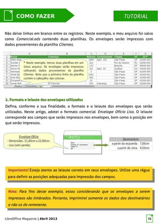 LibreOffice Magazine | Abril 2013 75
Não deixe linhas em branco entre os registros. Neste exemplo, o meu arquivo foi salvo
como Comercial.ods contendo duas planilhas. Os envelopes serão impressos com
dados provenientes da planilha Clientes.
MUNDO LIBRECOMO FAZER TUTORIALTUTORIAL
2. Formato e leiaute dos envelopes utilizados2. Formato e leiaute dos envelopes utilizados
Defina, conforme a sua finalidade, o formato e o leiaute dos envelopes que serão
utilizados. Neste artigo, adotei o formato comercial Envelope Ofício Liso. O leiaute
corresponde aos campos que serão impressos nos envelopes, bem como à posição em
que serão impressos.
Importante! Esteja atento ao leiaute correto em seus envelopes. Utilize uma régua
para definir as posições adequadas para impressão dos campos.
Importante! Esteja atento ao leiaute correto em seus envelopes. Utilize uma régua
para definir as posições adequadas para impressão dos campos.
Nota: Para fins deste exemplo, estou considerando que os envelopes a serem
impressos são timbrados. Portanto, imprimirei somente os dados dos destinatários
e não os do remetente.
Nota: Para fins deste exemplo, estou considerando que os envelopes a serem
impressos são timbrados. Portanto, imprimirei somente os dados dos destinatários
e não os do remetente.
 