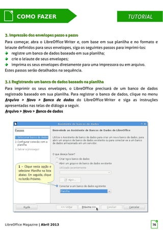 LibreOffice Magazine | Abril 2013 76
MUNDO LIBRECOMO FAZER TUTORIALTUTORIAL
3. Impressão dos envelopes passo a passo3. Impressão dos envelopes passo a passo
Para começar, abra o LibreOffice Writer e, com base em sua planilha e no formato e
leiaute definidos para seus envelopes, siga os seguintes passos para imprimi-los:
registre um banco de dados baseado em sua planilha;
crie o leiaute de seus envelopes;
imprima os seus envelopes diretamente para uma impressora ou em arquivo.
Estes passos serão detalhados na sequência.
3.1 Registrando um banco de dados baseado na planilha3.1 Registrando um banco de dados baseado na planilha
Para imprimir os seus envelopes, o LibreOffice precisará de um banco de dados
registrado baseado em sua planilha. Para registrar o banco de dados, clique no menu
AArquivo >rquivo > NNovo >ovo > BBanco de dadosanco de dados do LibreOffice Writer e siga as instruções
apresentadas nas telas de diálogo a seguir.
AArquivo >rquivo > NNovo >ovo > BBanco de dadosanco de dados
 