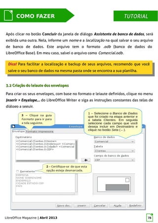 LibreOffice Magazine | Abril 2013 78
MUNDO LIBRECOMO FAZER TUTORIALTUTORIAL
Após clicar no botão Concluir da janela de diálogo Assistente de banco de dados, será
exibida uma outra. Nela, informe um nome e a localização na qual salvar o seu arquivo
de banco de dados. Este arquivo tem o formato .odb (banco de dados do
LibreOffice Base). Em meu caso, salvei o arquivo como Comercial.odb.
Dica! Para facilitar a localização e backup de seus arquivos, recomendo que você
salve o seu banco de dados na mesma pasta onde se encontra a sua planilha.
Dica! Para facilitar a localização e backup de seus arquivos, recomendo que você
salve o seu banco de dados na mesma pasta onde se encontra a sua planilha.
3.2 Criação do leiaute dos envelopes3.2 Criação do leiaute dos envelopes
Para criar os seus envelopes, com base no formato e leiaute definidos, clique no menu
IInserir > Ennserir > Envvelope...elope... do LibreOffice Writer e siga as instruções constantes das telas de
diálogo a seguir.
 