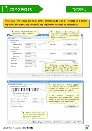LibreOffice Magazine | Abril 2013 79
MUNDO LIBRECOMO FAZER TUTORIALTUTORIAL
Nota! Para fins deste exemplo, estou considerando que os envelopes a serem
impressos são timbrados. Portanto, não imprimirei os dados do remetente.
Nota! Para fins deste exemplo, estou considerando que os envelopes a serem
impressos são timbrados. Portanto, não imprimirei os dados do remetente.
 