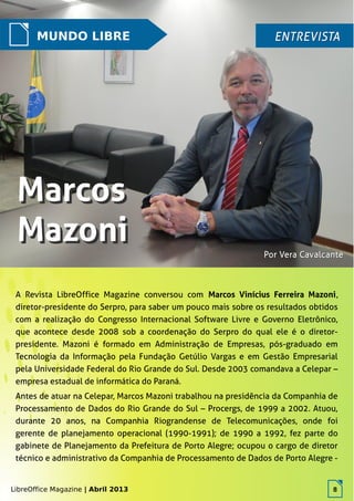 LibreOffice Magazine | Abril 2013 8
A Revista LibreOffice Magazine conversou com Marcos Vinícius Ferreira Mazoni,
diretor-presidente do Serpro, para saber um pouco mais sobre os resultados obtidos
com a realização do Congresso Internacional Software Livre e Governo Eletrônico,
que acontece desde 2008 sob a coordenação do Serpro do qual ele é o diretor-
presidente. Mazoni é formado em Administração de Empresas, pós-graduado em
Tecnologia da Informação pela Fundação Getúlio Vargas e em Gestão Empresarial
pela Universidade Federal do Rio Grande do Sul. Desde 2003 comandava a Celepar –
empresa estadual de informática do Paraná.
Antes de atuar na Celepar, Marcos Mazoni trabalhou na presidência da Companhia de
Processamento de Dados do Rio Grande do Sul – Procergs, de 1999 a 2002. Atuou,
durante 20 anos, na Companhia Riograndense de Telecomunicações, onde foi
gerente de planejamento operacional (1990-1991); de 1990 a 1992, fez parte do
gabinete de Planejamento da Prefeitura de Porto Alegre; ocupou o cargo de diretor
técnico e administrativo da Companhia de Processamento de Dados de Porto Alegre -
LibreOffice Magazine | Abril 2013 8
MUNDO LIBRE ENTREVISTAENTREVISTA
Por Vera CavalcantePor Vera Cavalcante
 