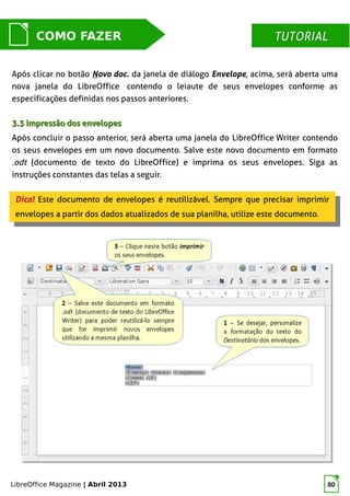 LibreOffice Magazine | Abril 2013 80
MUNDO LIBRECOMO FAZER TUTORIALTUTORIAL
Após clicar no botão Novo doc. da janela de diálogo Envelope, acima, será aberta uma
nova janela do LibreOffice contendo o leiaute de seus envelopes conforme as
especificações definidas nos passos anteriores.
3.3 Impressão dos envelopes3.3 Impressão dos envelopes
Após concluir o passo anterior, será aberta uma janela do LibreOffice Writer contendo
os seus envelopes em um novo documento. Salve este novo documento em formato
.odt (documento de texto do LibreOffice) e imprima os seus envelopes. Siga as
instruções constantes das telas a seguir.
Dica! Este documento de envelopes é reutilizável. Sempre que precisar imprimir
envelopes a partir dos dados atualizados de sua planilha, utilize este documento.
Dica! Este documento de envelopes é reutilizável. Sempre que precisar imprimir
envelopes a partir dos dados atualizados de sua planilha, utilize este documento.
 