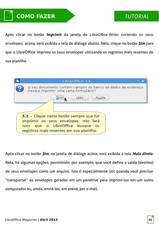 LibreOffice Magazine | Abril 2013 81
MUNDO LIBRECOMO FAZER TUTORIALTUTORIAL
Após clicar no botão Imprimir da janela do LibreOffice Writer contendo os seus
envelopes, acima, será exibida a tela de diálogo abaixo. Nela, clique no botão Sim para
que o LibreOffice imprima os seus envelopes utilizando os registros mais recentes de
sua planilha.
Após clicar no botão Sim, na janela de diálogo acima, será exibida a tela Mala direta.
Nela, há algumas opções, permitindo, por exemplo, que você defina a saída (destino)
de seus envelopes como um arquivo. Isto é especialmente útil quando você precisar
“transportar” os envelopes gerados em um pendrive para imprimi-los em um outro
computador ou, ainda, enviá-los, em anexo, por e-mail.
 