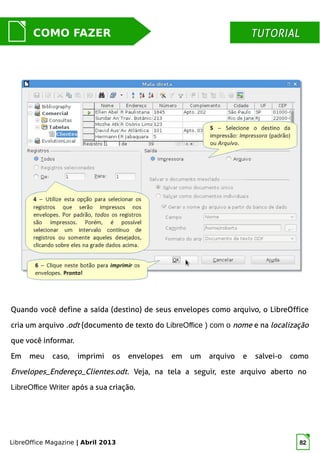 LibreOffice Magazine | Abril 2013 82
MUNDO LIBRECOMO FAZER TUTORIALTUTORIAL
Quando você define a saída (destino) de seus envelopes como arquivo, o LibreOffice
cria um arquivo .odt (documento de texto do LibreOffice ) com o nome e na localização
que você informar.
Em meu caso, imprimi os envelopes em um arquivo e salvei-o como
Envelopes_Endereço_Clientes.odt. Veja, na tela a seguir, este arquivo aberto no
LibreOffice Writer após a sua criação.
 