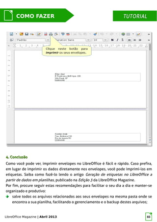 LibreOffice Magazine | Abril 2013 83
MUNDO LIBRECOMO FAZER TUTORIALTUTORIAL
4. Conclusão4. Conclusão
Como você pode ver, imprimir envelopes no LibreOffice é fácil e rápido. Caso prefira,
em lugar de imprimir os dados diretamente nos envelopes, você pode imprimi-los em
etiquetas. Saiba como fazê-lo lendo o artigo Geração de etiquetas no LibreOffice a
partir de dados em planilhas, publicado na Edição 3 da LibreOffice Magazine.
Por fim, procure seguir estas recomendações para facilitar o seu dia a dia e manter-se
organizado e produtivo:
salve todos os arquivos relacionados aos seus envelopes na mesma pasta onde se
encontra a sua planilha, facilitando o gerenciamento e o backup destes arquivos;
 