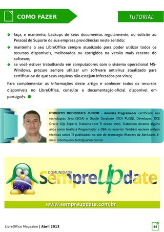 LibreOffice Magazine | Abril 2013 84
MUNDO LIBRECOMO FAZER TUTORIALTUTORIAL
ROBERTO RODRIGUES JUNIOR - Analista Programador certificado nas
tecnologias Java (SCJA) e Oracle Database (OCA PL/SQL Developer; OCE
Oracle SQL Expert). Trabalha com TI desde 1995. Trabalhou durante alguns
anos como Analista Programador e DBA no exterior. Também escreve artigos
técnicos sobre TI publicados no site de tecnologia iMasters da Abril.com. E-
mail: robertojunior.tech@yahoo.com.br
faça, e mantenha, backups de seus documentos regularmente, ou solicite ao
Pessoal de Suporte de sua empresa providências neste sentido;
mantenha o seu LibreOffice sempre atualizado para poder utilizar todos os
recursos disponíveis, melhorados ou corrigidos na versão mais recente do
software;
se você estiver trabalhando em computadores com o sistema operacional MS-
Windows, procure sempre utilizar um software antivírus atualizado para
certificar-se de que seus arquivos não estejam infectados por vírus;
Para complementar as informações deste artigo e conhecer todos os recursos
disponíveis no LibreOffice, consulte a documentação oficial disponível em
português.
www.sempreupdate.com.brwww.sempreupdate.com.br
 