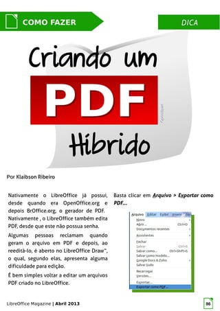 LibreOffice Magazine | Abril 2013 86
DICADICACOMO FAZER
PorPor Klaibson RibeiroKlaibson Ribeiro
Nativamente o LibreOffice já possui,
desde quando era OpenOffice.org e
depois BrOffice.org, o gerador de PDF.
Nativamente , o LibreOffice também edita
PDF, desde que este não possua senha.
Algumas pessoas reclamam quando
geram o arquivo em PDF e depois, ao
reeditá-lo, é aberto no LibreOffice Draw“,
o qual, segundo elas, apresenta alguma
dificuldade para edição.
É bem simples voltar a editar um arquivos
PDF criado no LibreOffice.
OpenclipartOpenclipart
Criando um
Basta clicar em Arquivo > Exportar como
PDF...
Híbrido
 