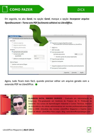 LibreOffice Magazine | Abril 2013 87
DICADICACOMO FAZER
Em seguida, na aba Geral, na opção Geral, marque a opção Incorporar arquivo
OpenDocument – Torna este PDF facilmente editável no LibreOffice.
KLAIBSON NATAL RIBEIRO BORGES - Graduado em Administração de
Empresas. Pós-graduando em Gerência de Projetos de TI. Professor do
Senai/SC nos cursos de Aprendizagem Industrial e Cursos Técnicos. Instrutor
de Informática e de rotinas administrativas em escolas profissionalizantes entre
2004 a 2009. Articulista das revistas LibreOffice Magazine e Espirito Livre.
Autor do eBook LibreOffice Para Leigos. Blog: www.libreofficeparaleigos.com
Agora, tudo ficará mais fácil, quando precisar editar um arquivo gerado com a
extensão PDF no LibreOffice.
 