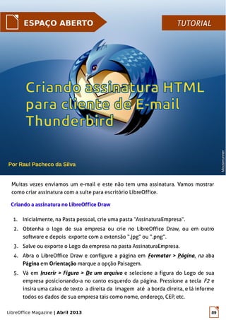 LibreOffice Magazine | Abril 2013 89
Por Raul Pacheco da Silva
ESPAÇO ABERTO TUTORIALTUTORIAL
Muitas vezes enviamos um e-mail e este não tem uma assinatura. Vamos mostrar
como criar assinatura com a suíte para escritório LibreOffice.
Criando a assinatura no LibreOffice DrawCriando a assinatura no LibreOffice Draw
1. Inicialmente, na Pasta pessoal, crie uma pasta “AssinaturaEmpresa”.
2. Obtenha o logo de sua empresa ou crie no LibreOffice Draw, ou em outro
software e depois exporte com a extensão “.jpg” ou “.png”.
3. Salve ou exporte o Logo da empresa na pasta AssinaturaEmpresa.
4. Abra o LibreOffice Draw e configure a página em Formatar > Página, na aba
Página em Orientação marque a opção Paisagem.
5. Vá em Inserir > Figura > De um arquivo e selecione a figura do Logo de sua
empresa posicionando-a no canto esquerdo da página. Pressione a tecla F2 e
insira uma caixa de texto a direita da imagem até a borda direita, e lá informe
todos os dados de sua empresa tais como nome, endereço, CEP, etc.
MouserunnerMouserunner
 