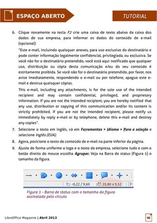 LibreOffice Magazine | Abril 2013 90
ESPAÇO ABERTO TUTORIALTUTORIAL
6. Clique novamente na tecla F2 crie uma caixa de texto abaixo da caixa dos
dados de sua empresa, para informar os dados do conteúdo de e-mail
(opcional):
“Este e-mail, incluindo quaisquer anexos, para uso exclusivo do destinatário e
pode conter informação legalmente confidencial, privilegiada, ou exclusiva. Se
você não for o destinatário pretendido, você está aqui notificado que qualquer
uso, distribuição ou cópia desta comunicação e/ou do seu conteúdo é
estritamente proibida. Se você não for o destinatário pretendido, por favor, nos
avise imediatamente, respondendo o e-mail ou por telefone, apague este e-
mail e destrua quaisquer cópias.
This e-mail, including any attachments, is for the sole use of the intended
recipient and may contain confidential, privileged, and proprietary
information. If you are not the intended recipient, you are hereby notified that
any use, distribution or copying of this communication and/or its content is
strictly prohibited. If you are not the intended recipient, please notify us
immediately by reply e-mail or by telephone, delete this e-mail and destroy
any copies”.
7. Selecione o texto em inglês, vá em Ferramentas > Idioma > Para a seleção e
selecione Inglês (EUA).
8. Agora, posicione o texto de conteúdo de e-mail na parte inferior da página.
9. Ajuste de forma uniforme o logo e o texto da empresa, selecione tudo e com o
botão direito do mouse escolha Agrupar. Veja na Barra de status (Figura 1) o
tamanho da figura.
Figura 1 - Barra de status com o tamanho da figura
assinalado pelo círculo
 