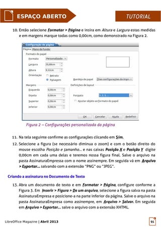 LibreOffice Magazine | Abril 2013 91
ESPAÇO ABERTO TUTORIALTUTORIAL
10. Então selecione Formatar > Página e insira em Altura e Largura estas medidas
e em margens marque todas como 0,00cm, como demonstrado na Figura 2.
Criando a assinatura no Documento de TextoCriando a assinatura no Documento de Texto
11. Na tela seguinte confirme as configurações clicando em Sim.
12. Selecione a figura (se necessário diminua o zoom) e com o botão direito do
mouse escolha Posição e tamanho... e nas caixas PosiçãoPosição XX e PosiçãoPosição YY digite
0,00cm em cada uma delas e teremos nossa figura final. Salve o arquivo na
pasta AssinaturaEmpressa com o nome assinempre. Em seguida vá em AArquivorquivo
> E> Exxportar...portar... salvando com a extensão “PNG” ou “JPEG”.
13. Abra um documento de texto e em Formatar > Página, configure conforme a
Figura 3. Em Inserir > Figura > De um arquivo, selecione a figura salva na pasta
AssinaturaEmpresa e posicione-a na parte inferior da página. Salve o arquivo na
pasta AssinaturaEmpresa como assinempre, em Arquivo > Salvar. Em seguida
em Arquivo > Exportar... salve o arquivo com a extensão XHTML.
Figura 2 – Configurações personalizada da página
 
