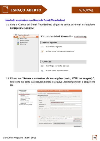 LibreOffice Magazine | Abril 2013 93
ESPAÇO ABERTO TUTORIALTUTORIAL
14. Abra o Cliente de E-mail Thunderbird, clique na conta de e-mail e selecione
Configurar esta Conta
Inserindo a assinatura no cliente de E-mail ThunderbirdInserindo a assinatura no cliente de E-mail Thunderbird
15. Clique em “Anexar a assinatura de um arquivo (texto, HTML ou imagem):”“Anexar a assinatura de um arquivo (texto, HTML ou imagem):”,
selecione na pasta AssinaturaEmpresa o arquivo assinempre.html e clique em
OK.
 