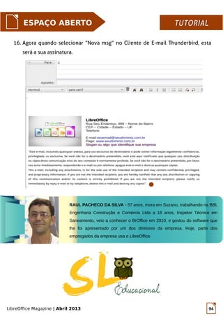 LibreOffice Magazine | Abril 2013 94
ESPAÇO ABERTO TUTORIALTUTORIAL
16. Agora quando selecionar “Nova msg” no Cliente de E-mail Thunderbird, esta
será a sua assinatura.
RAUL PACHECO DA SILVA - 57 anos, mora em Suzano, trabalhando na BBL
Engenharia Construção e Comércio Ltda a 16 anos, Inspetor Técnico em
Saneamento, veio a conhecer o BrOffice em 2010, e gostou do software que
lhe foi apresentado por um dos diretores da empresa. Hoje, parte dos
empregados da empresa usa o LibreOffice
 